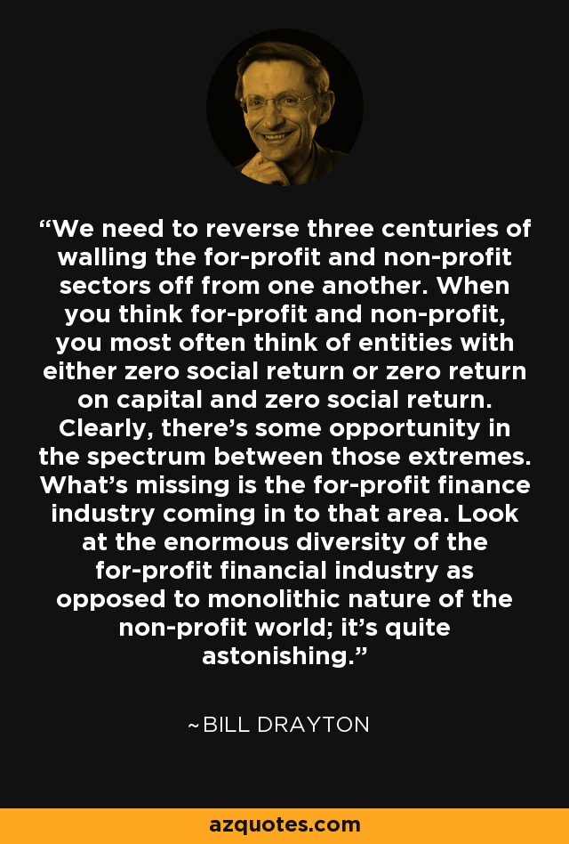 We need to reverse three centuries of walling the for-profit and non-profit sectors off from one another. When you think for-profit and non-profit, you most often think of entities with either zero social return or zero return on capital and zero social return. Clearly, there's some opportunity in the spectrum between those extremes. What's missing is the for-profit finance industry coming in to that area. Look at the enormous diversity of the for-profit financial industry as opposed to monolithic nature of the non-profit world; it's quite astonishing. - Bill Drayton