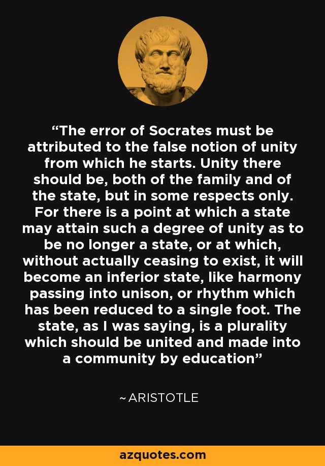 The error of Socrates must be attributed to the false notion of unity from which he starts. Unity there should be, both of the family and of the state, but in some respects only. For there is a point at which a state may attain such a degree of unity as to be no longer a state, or at which, without actually ceasing to exist, it will become an inferior state, like harmony passing into unison, or rhythm which has been reduced to a single foot. The state, as I was saying, is a plurality which should be united and made into a community by education - Aristotle