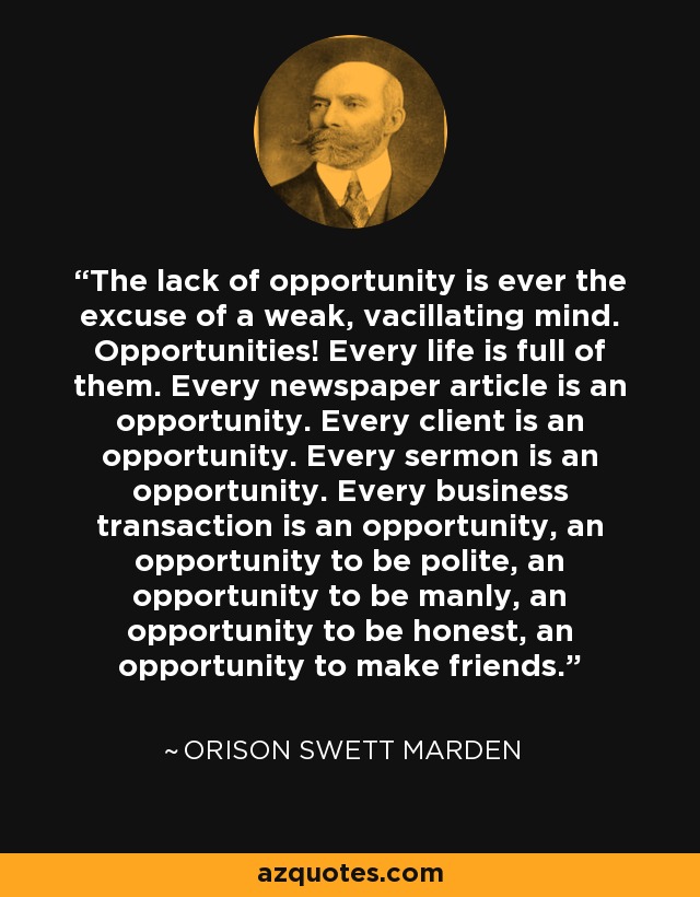 The lack of opportunity is ever the excuse of a weak, vacillating mind. Opportunities! Every life is full of them. Every newspaper article is an opportunity. Every client is an opportunity. Every sermon is an opportunity. Every business transaction is an opportunity, an opportunity to be polite, an opportunity to be manly, an opportunity to be honest, an opportunity to make friends. - Orison Swett Marden