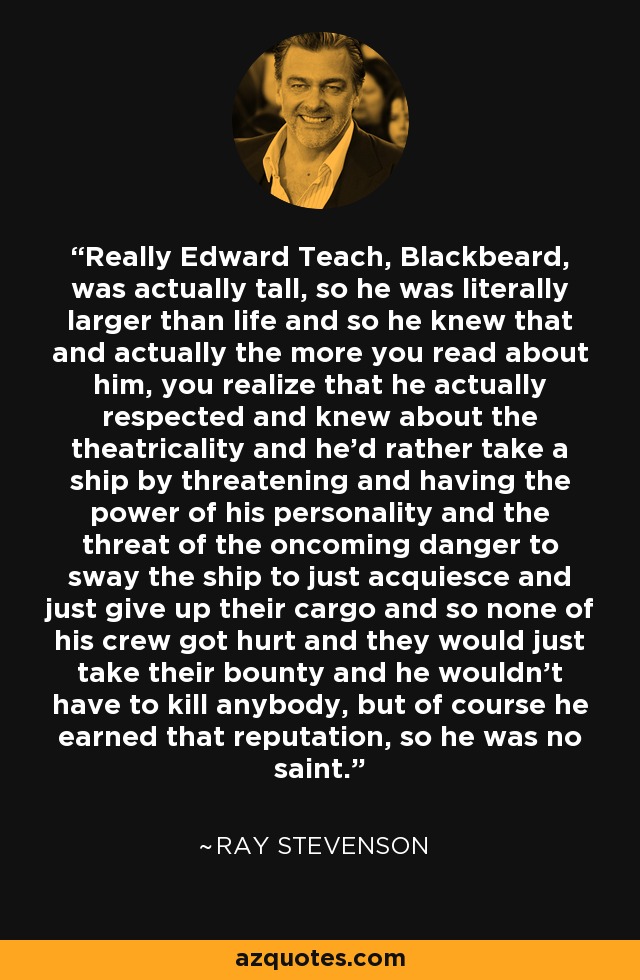 Really Edward Teach, Blackbeard, was actually tall, so he was literally larger than life and so he knew that and actually the more you read about him, you realize that he actually respected and knew about the theatricality and he'd rather take a ship by threatening and having the power of his personality and the threat of the oncoming danger to sway the ship to just acquiesce and just give up their cargo and so none of his crew got hurt and they would just take their bounty and he wouldn't have to kill anybody, but of course he earned that reputation, so he was no saint. - Ray Stevenson Really Edward Teach, Blackbeard, was actually tall, so he was literally larger than life and so he knew that and actually the more you read about him, you realize that he actually respected and knew about the theatricality and he'd rather take a ship by threatening and having the power of his personality and the threat of the oncoming danger to sway the ship to just acquiesce and just give up their cargo and so none of his crew got hurt and they would just take their bounty and he wouldn't have to kill anybody, but of course he earned that reputation, so he was no saint. - Ray Stevenson