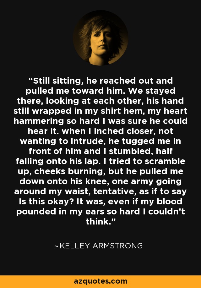 Still sitting, he reached out and pulled me toward him. We stayed there, looking at each other, his hand still wrapped in my shirt hem, my heart hammering so hard I was sure he could hear it. when I inched closer, not wanting to intrude, he tugged me in front of him and I stumbled, half falling onto his lap. I tried to scramble up, cheeks burning, but he pulled me down onto his knee, one army going around my waist, tentative, as if to say Is this okay? It was, even if my blood pounded in my ears so hard I couldn't think. - Kelley Armstrong