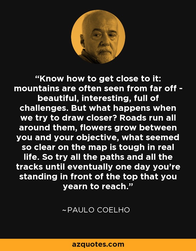 Know how to get close to it: mountains are often seen from far off - beautiful, interesting, full of challenges. But what happens when we try to draw closer? Roads run all around them, flowers grow between you and your objective, what seemed so clear on the map is tough in real life. So try all the paths and all the tracks until eventually one day you're standing in front of the top that you yearn to reach. - Paulo Coelho