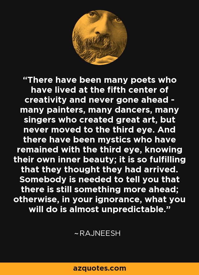 There have been many poets who have lived at the fifth center of creativity and never gone ahead - many painters, many dancers, many singers who created great art, but never moved to the third eye. And there have been mystics who have remained with the third eye, knowing their own inner beauty; it is so fulfilling that they thought they had arrived. Somebody is needed to tell you that there is still something more ahead; otherwise, in your ignorance, what you will do is almost unpredictable. - Rajneesh