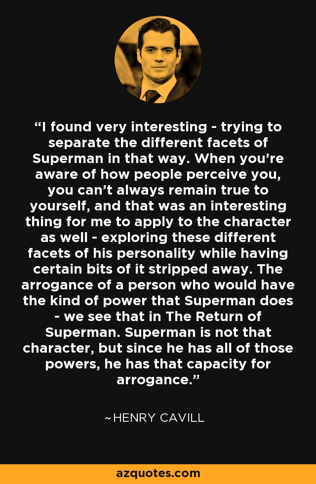 I found very interesting - trying to separate the different facets of Superman in that way. When you're aware of how people perceive you, you can't always remain true to yourself, and that was an interesting thing for me to apply to the character as well - exploring these different facets of his personality while having certain bits of it stripped away. The arrogance of a person who would have the kind of power that Superman does - we see that in The Return of Superman. Superman is not that character, but since he has all of those powers, he has that capacity for arrogance. - Henry Cavill