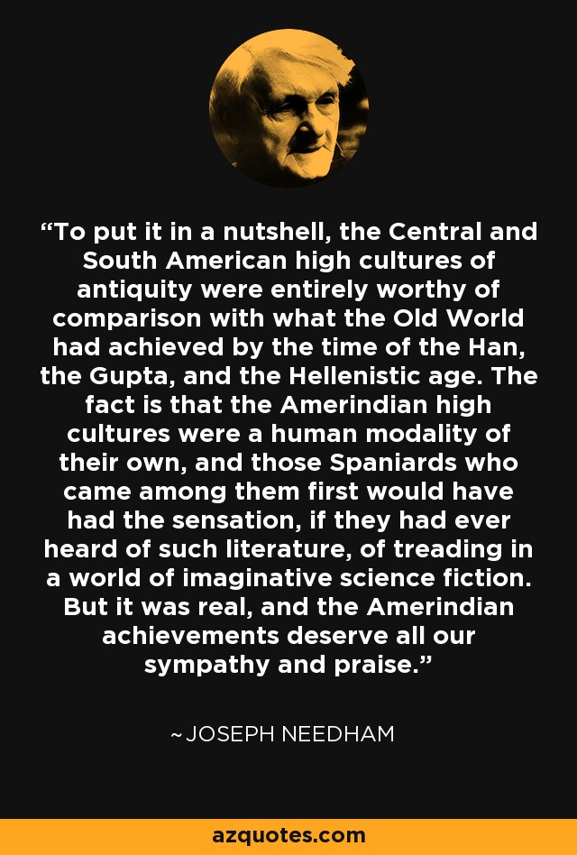 To put it in a nutshell, the Central and South American high cultures of antiquity were entirely worthy of comparison with what the Old World had achieved by the time of the Han, the Gupta, and the Hellenistic age. The fact is that the Amerindian high cultures were a human modality of their own, and those Spaniards who came among them first would have had the sensation, if they had ever heard of such literature, of treading in a world of imaginative science fiction. But it was real, and the Amerindian achievements deserve all our sympathy and praise. - Joseph Needham