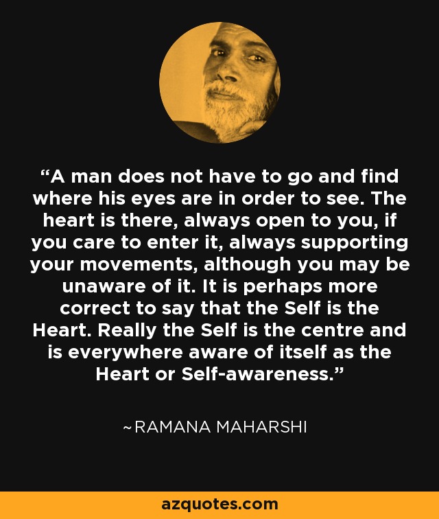 A man does not have to go and find where his eyes are in order to see. The heart is there, always open to you, if you care to enter it, always supporting your movements, although you may be unaware of it. It is perhaps more correct to say that the Self is the Heart. Really the Self is the centre and is everywhere aware of itself as the Heart or Self-awareness. - Ramana Maharshi