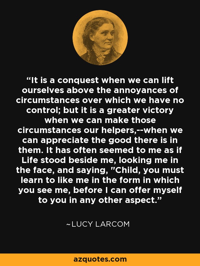 It is a conquest when we can lift ourselves above the annoyances of circumstances over which we have no control; but it is a greater victory when we can make those circumstances our helpers,--when we can appreciate the good there is in them. It has often seemed to me as if Life stood beside me, looking me in the face, and saying, 