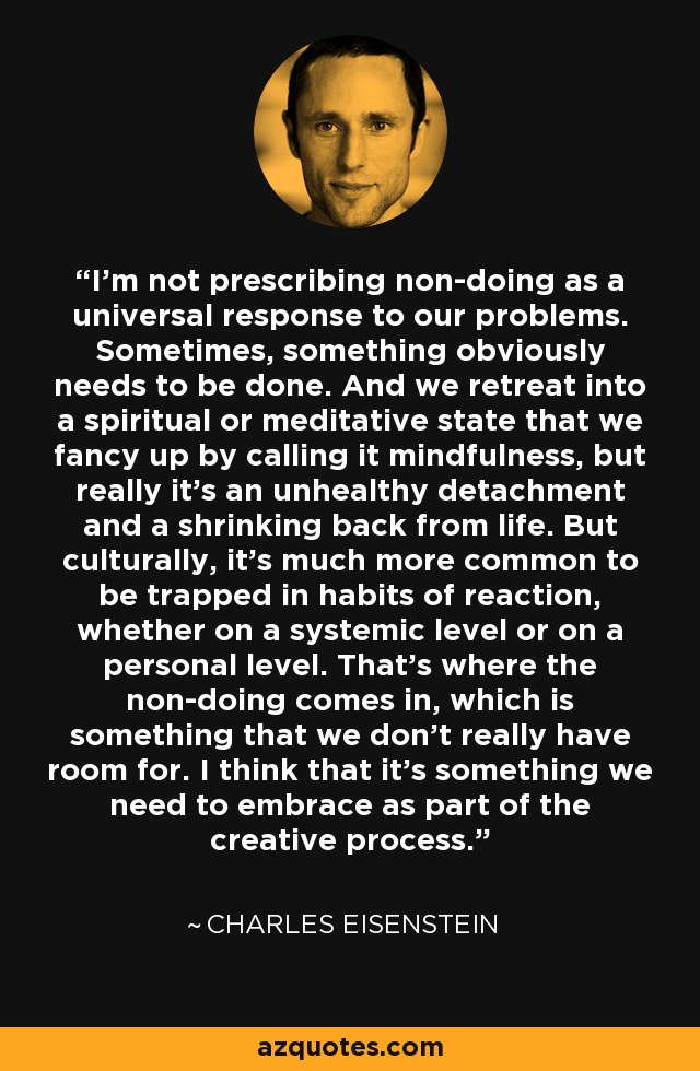 I'm not prescribing non-doing as a universal response to our problems. Sometimes, something obviously needs to be done. And we retreat into a spiritual or meditative state that we fancy up by calling it mindfulness, but really it's an unhealthy detachment and a shrinking back from life. But culturally, it's much more common to be trapped in habits of reaction, whether on a systemic level or on a personal level. That's where the non-doing comes in, which is something that we don't really have room for. I think that it's something we need to embrace as part of the creative process. - Charles Eisenstein