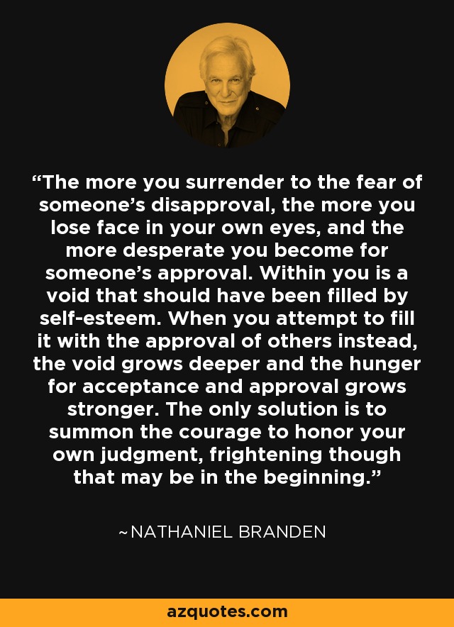 The more you surrender to the fear of someone's disapproval, the more you lose face in your own eyes, and the more desperate you become for someone's approval. Within you is a void that should have been filled by self-esteem. When you attempt to fill it with the approval of others instead, the void grows deeper and the hunger for acceptance and approval grows stronger. The only solution is to summon the courage to honor your own judgment, frightening though that may be in the beginning. - Nathaniel Branden