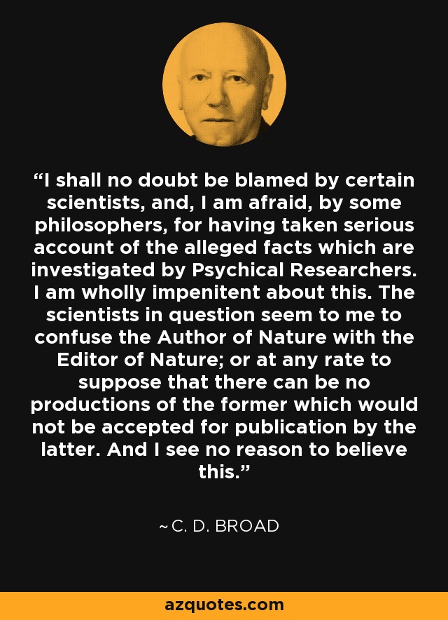 I shall no doubt be blamed by certain scientists, and, I am afraid, by some philosophers, for having taken serious account of the alleged facts which are investigated by Psychical Researchers. I am wholly impenitent about this. The scientists in question seem to me to confuse the Author of Nature with the Editor of Nature; or at any rate to suppose that there can be no productions of the former which would not be accepted for publication by the latter. And I see no reason to believe this. - C. D. Broad