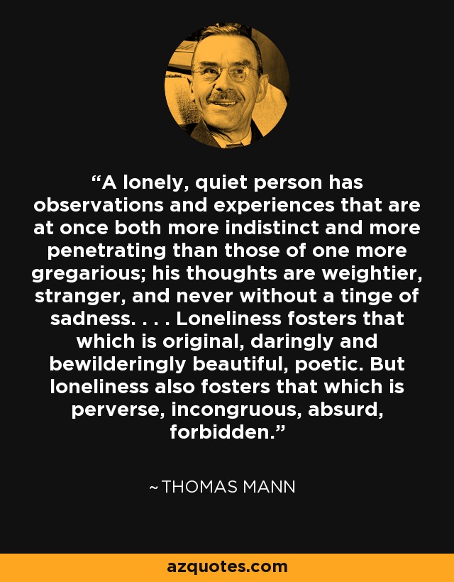 A lonely, quiet person has observations and experiences that are at once both more indistinct and more penetrating than those of one more gregarious; his thoughts are weightier, stranger, and never without a tinge of sadness. . . . Loneliness fosters that which is original, daringly and bewilderingly beautiful, poetic. But loneliness also fosters that which is perverse, incongruous, absurd, forbidden. - Thomas Mann