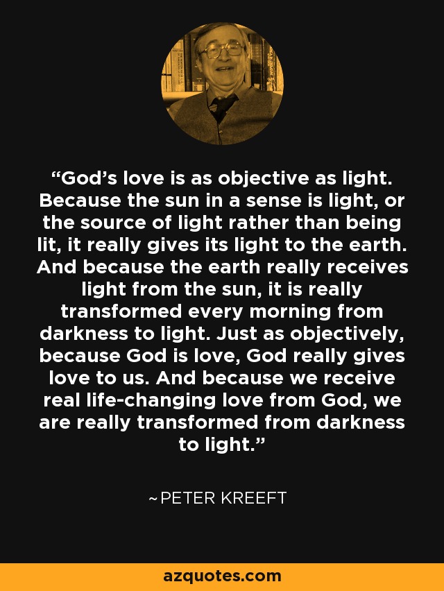 God's love is as objective as light. Because the sun in a sense is light, or the source of light rather than being lit, it really gives its light to the earth. And because the earth really receives light from the sun, it is really transformed every morning from darkness to light. Just as objectively, because God is love, God really gives love to us. And because we receive real life-changing love from God, we are really transformed from darkness to light. - Peter Kreeft