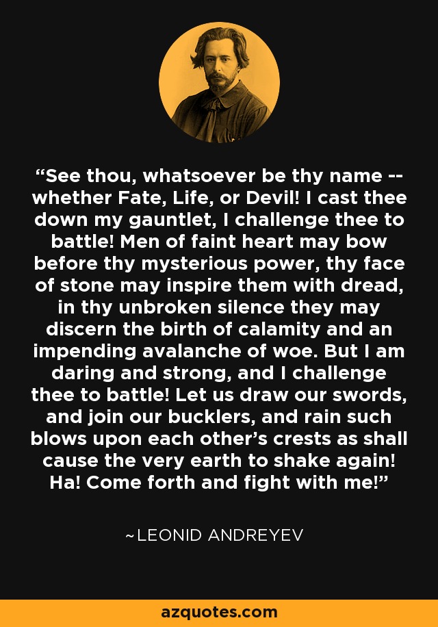 See thou, whatsoever be thy name -- whether Fate, Life, or Devil! I cast thee down my gauntlet, I challenge thee to battle! Men of faint heart may bow before thy mysterious power, thy face of stone may inspire them with dread, in thy unbroken silence they may discern the birth of calamity and an impending avalanche of woe. But I am daring and strong, and I challenge thee to battle! Let us draw our swords, and join our bucklers, and rain such blows upon each other's crests as shall cause the very earth to shake again! Ha! Come forth and fight with me! - Leonid Andreyev
