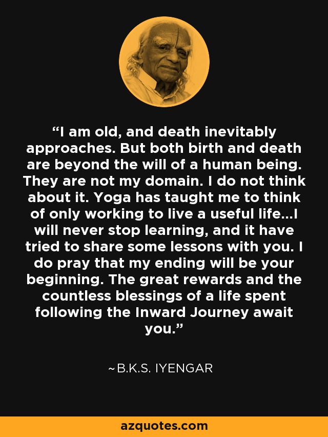 I am old, and death inevitably approaches. But both birth and death are beyond the will of a human being. They are not my domain. I do not think about it. Yoga has taught me to think of only working to live a useful life...I will never stop learning, and it have tried to share some lessons with you. I do pray that my ending will be your beginning. The great rewards and the countless blessings of a life spent following the Inward Journey await you. - B.K.S. Iyengar