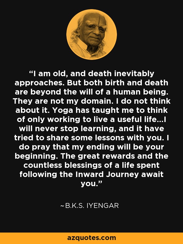 I am old, and death inevitably approaches. But both birth and death are beyond the will of a human being. They are not my domain. I do not think about it. Yoga has taught me to think of only working to live a useful life...I will never stop learning, and it have tried to share some lessons with you. I do pray that my ending will be your beginning. The great rewards and the countless blessings of a life spent following the Inward Journey await you. - B.K.S. Iyengar