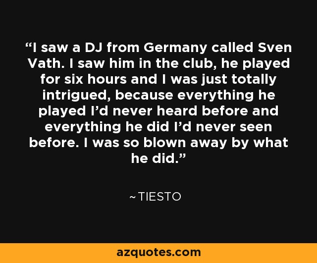 I saw a DJ from Germany called Sven Vath. I saw him in the club, he played for six hours and I was just totally intrigued, because everything he played I'd never heard before and everything he did I'd never seen before. I was so blown away by what he did. - Tiesto