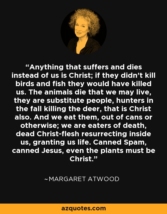 Anything that suffers and dies instead of us is Christ; if they didn't kill birds and fish they would have killed us. The animals die that we may live, they are substitute people, hunters in the fall killing the deer, that is Christ also. And we eat them, out of cans or otherwise; we are eaters of death, dead Christ-flesh resurrecting inside us, granting us life. Canned Spam, canned Jesus, even the plants must be Christ. - Margaret Atwood