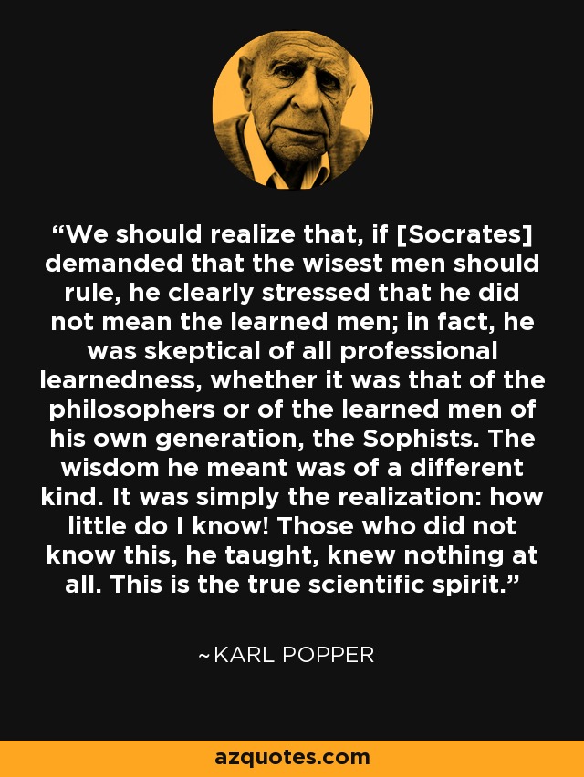 We should realize that, if [Socrates] demanded that the wisest men should rule, he clearly stressed that he did not mean the learned men; in fact, he was skeptical of all professional learnedness, whether it was that of the philosophers or of the learned men of his own generation, the Sophists. The wisdom he meant was of a different kind. It was simply the realization: how little do I know! Those who did not know this, he taught, knew nothing at all. This is the true scientific spirit. - Karl Popper