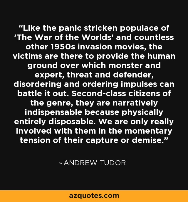 Like the panic stricken populace of 'The War of the Worlds' and countless other 1950s invasion movies, the victims are there to provide the human ground over which monster and expert, threat and defender, disordering and ordering impulses can battle it out. Second-class citizens of the genre, they are narratively indispensable because physically entirely disposable. We are only really involved with them in the momentary tension of their capture or demise. - Andrew Tudor