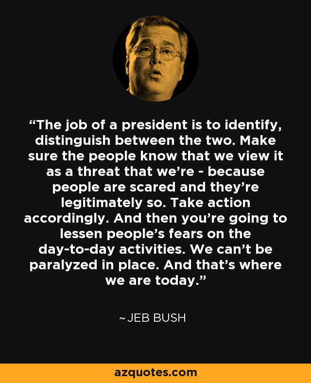 The job of a president is to identify, distinguish between the two. Make sure the people know that we view it as a threat that we're - because people are scared and they're legitimately so. Take action accordingly. And then you're going to lessen people's fears on the day-to-day activities. We can't be paralyzed in place. And that's where we are today. - Jeb Bush