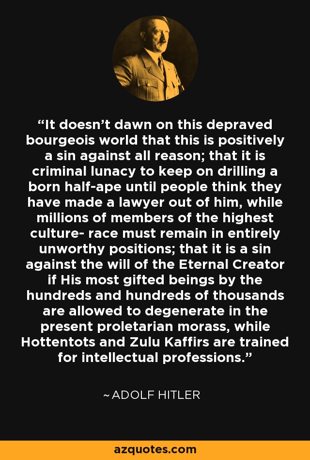 It doesn't dawn on this depraved bourgeois world that this is positively a sin against all reason; that it is criminal lunacy to keep on drilling a born half-ape until people think they have made a lawyer out of him, while millions of members of the highest culture- race must remain in entirely unworthy positions; that it is a sin against the will of the Eternal Creator if His most gifted beings by the hundreds and hundreds of thousands are allowed to degenerate in the present proletarian morass, while Hottentots and Zulu Kaffirs are trained for intellectual professions. - Adolf Hitler