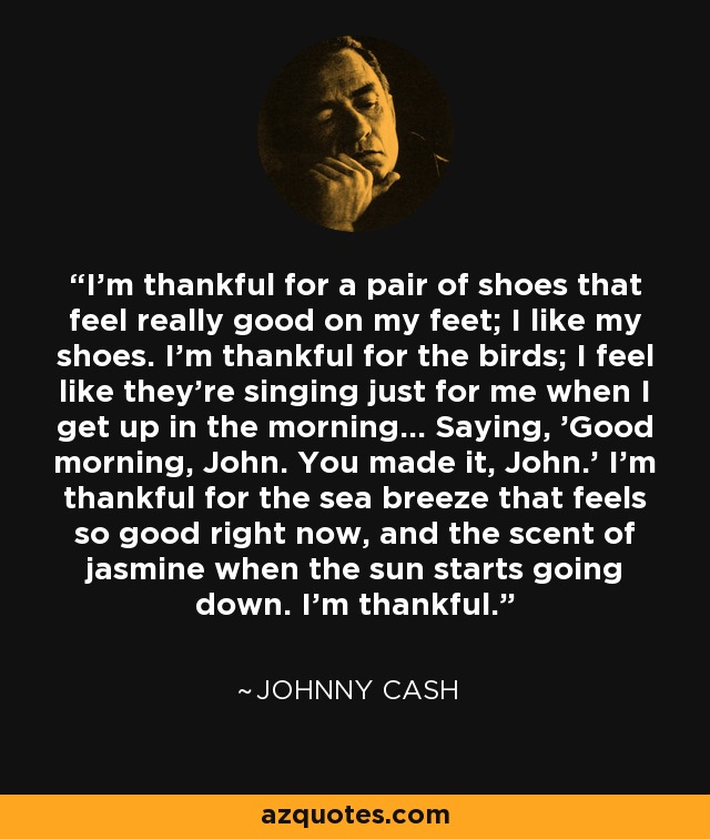 I'm thankful for a pair of shoes that feel really good on my feet; I like my shoes. I'm thankful for the birds; I feel like they're singing just for me when I get up in the morning... Saying, 'Good morning, John. You made it, John.' I'm thankful for the sea breeze that feels so good right now, and the scent of jasmine when the sun starts going down. I'm thankful. - Johnny Cash