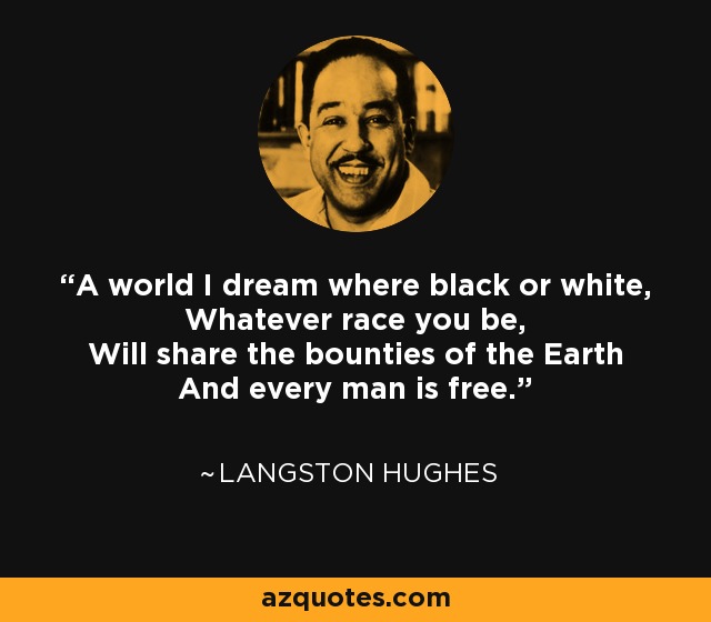 A world I dream where black or white, Whatever race you be, Will share the bounties of the Earth And every man is free. - Langston Hughes