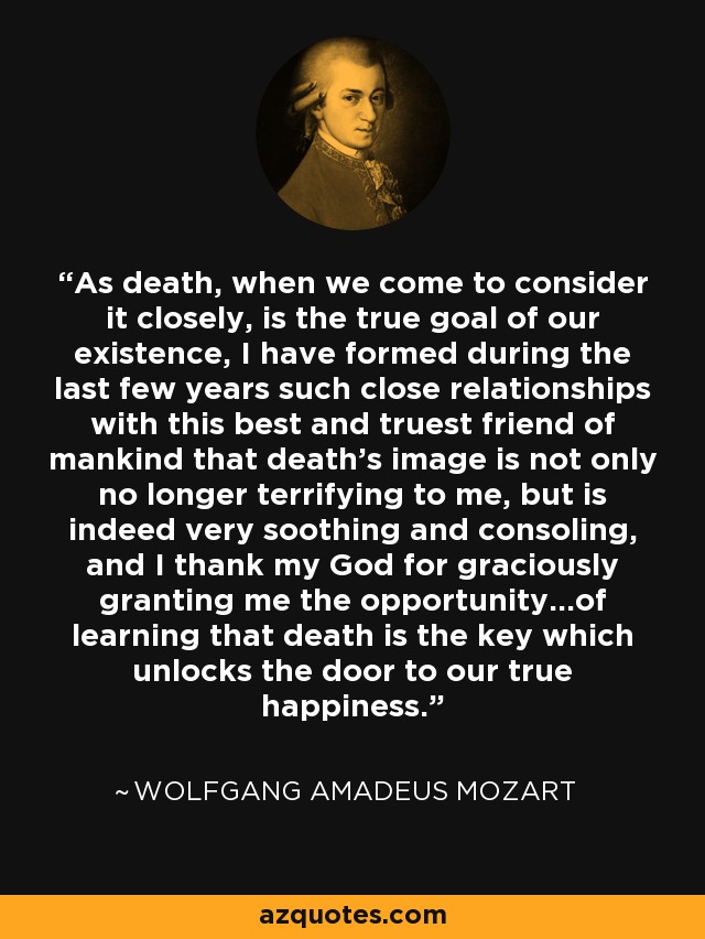 As death, when we come to consider it closely, is the true goal of our existence, I have formed during the last few years such close relationships with this best and truest friend of mankind that death's image is not only no longer terrifying to me, but is indeed very soothing and consoling, and I thank my God for graciously granting me the opportunity...of learning that death is the key which unlocks the door to our true happiness. - Wolfgang Amadeus Mozart