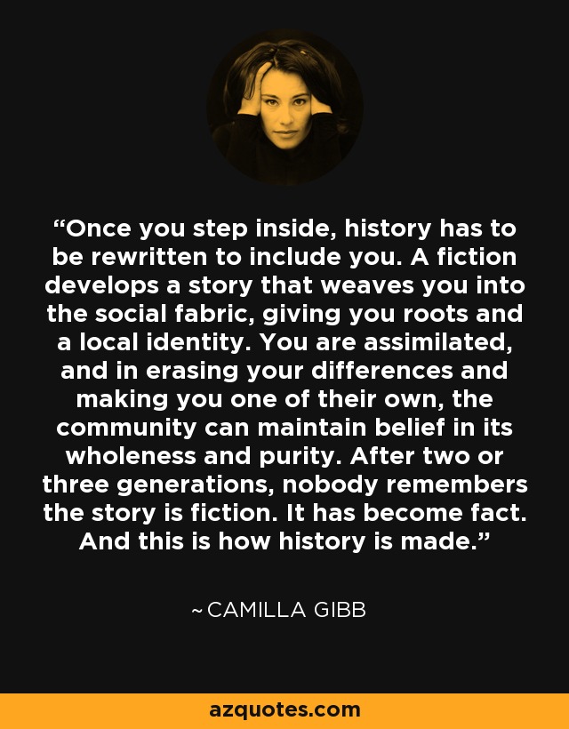 Once you step inside, history has to be rewritten to include you. A fiction develops a story that weaves you into the social fabric, giving you roots and a local identity. You are assimilated, and in erasing your differences and making you one of their own, the community can maintain belief in its wholeness and purity. After two or three generations, nobody remembers the story is fiction. It has become fact. And this is how history is made. - Camilla Gibb