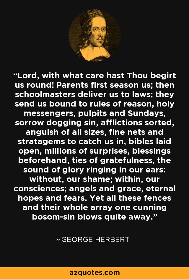 Lord, with what care hast Thou begirt us round! Parents first season us; then schoolmasters deliver us to laws; they send us bound to rules of reason, holy messengers, pulpits and Sundays, sorrow dogging sin, afflictions sorted, anguish of all sizes, fine nets and stratagems to catch us in, bibles laid open, millions of surprises, blessings beforehand, ties of gratefulness, the sound of glory ringing in our ears: without, our shame; within, our consciences; angels and grace, eternal hopes and fears. Yet all these fences and their whole array one cunning bosom-sin blows quite away. - George Herbert