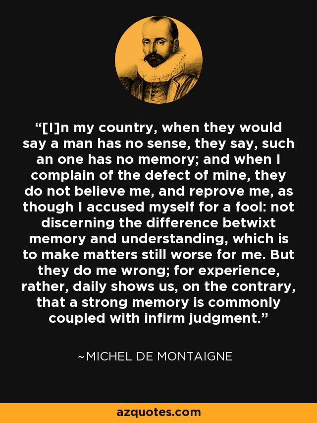 [I]n my country, when they would say a man has no sense, they say, such an one has no memory; and when I complain of the defect of mine, they do not believe me, and reprove me, as though I accused myself for a fool: not discerning the difference betwixt memory and understanding, which is to make matters still worse for me. But they do me wrong; for experience, rather, daily shows us, on the contrary, that a strong memory is commonly coupled with infirm judgment. - Michel de Montaigne