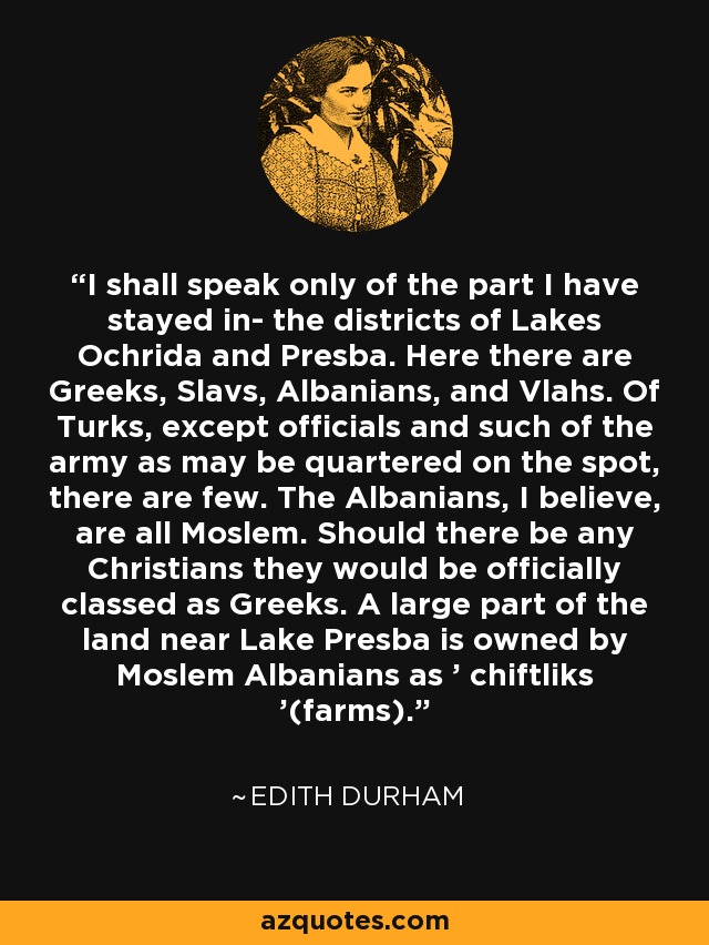 I shall speak only of the part I have stayed in- the districts of Lakes Ochrida and Presba. Here there are Greeks, Slavs, Albanians, and Vlahs. Of Turks, except officials and such of the army as may be quartered on the spot, there are few. The Albanians, I believe, are all Moslem. Should there be any Christians they would be officially classed as Greeks. A large part of the land near Lake Presba is owned by Moslem Albanians as ' chiftliks '(farms). - Edith Durham