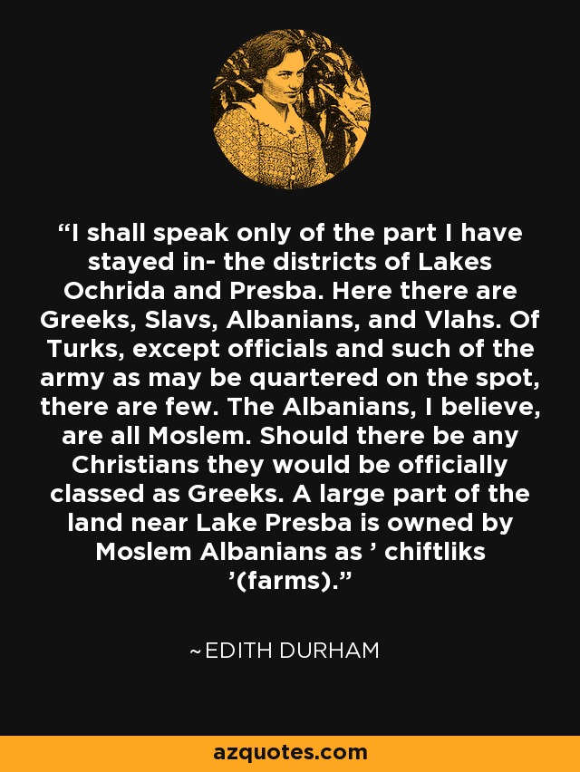 I shall speak only of the part I have stayed in- the districts of Lakes Ochrida and Presba. Here there are Greeks, Slavs, Albanians, and Vlahs. Of Turks, except officials and such of the army as may be quartered on the spot, there are few. The Albanians, I believe, are all Moslem. Should there be any Christians they would be officially classed as Greeks. A large part of the land near Lake Presba is owned by Moslem Albanians as ' chiftliks '(farms). - Edith Durham