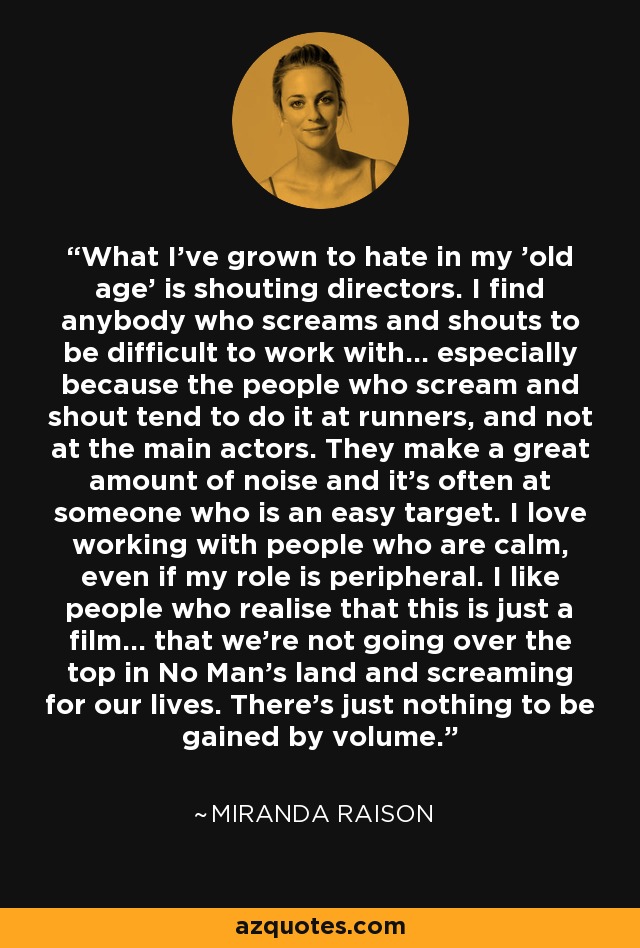 What I've grown to hate in my 'old age' is shouting directors. I find anybody who screams and shouts to be difficult to work with... especially because the people who scream and shout tend to do it at runners, and not at the main actors. They make a great amount of noise and it's often at someone who is an easy target. I love working with people who are calm, even if my role is peripheral. I like people who realise that this is just a film... that we're not going over the top in No Man's land and screaming for our lives. There's just nothing to be gained by volume. - Miranda Raison