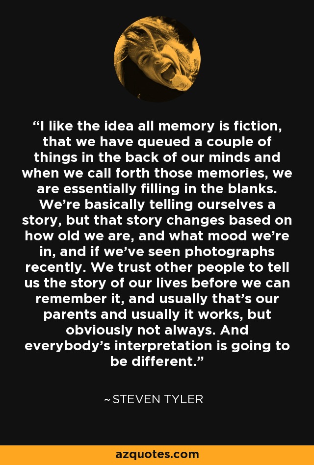 I like the idea all memory is fiction, that we have queued a couple of things in the back of our minds and when we call forth those memories, we are essentially filling in the blanks. We're basically telling ourselves a story, but that story changes based on how old we are, and what mood we're in, and if we've seen photographs recently. We trust other people to tell us the story of our lives before we can remember it, and usually that's our parents and usually it works, but obviously not always. And everybody's interpretation is going to be different. - Steven Tyler