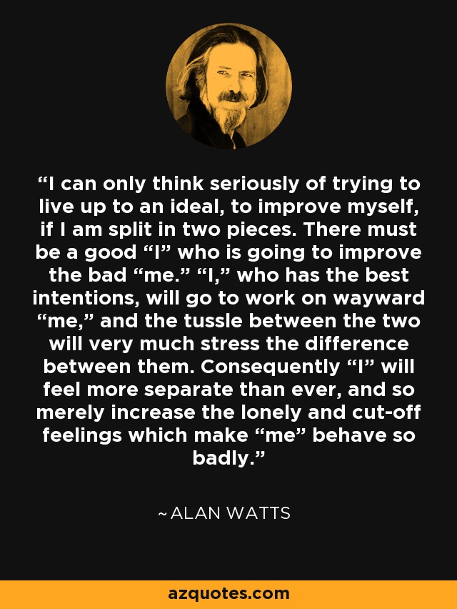 I can only think seriously of trying to live up to an ideal, to improve myself, if I am split in two pieces. There must be a good “I” who is going to improve the bad “me.” “I,” who has the best intentions, will go to work on wayward “me,” and the tussle between the two will very much stress the difference between them. Consequently “I” will feel more separate than ever, and so merely increase the lonely and cut-off feelings which make “me” behave so badly. - Alan Watts