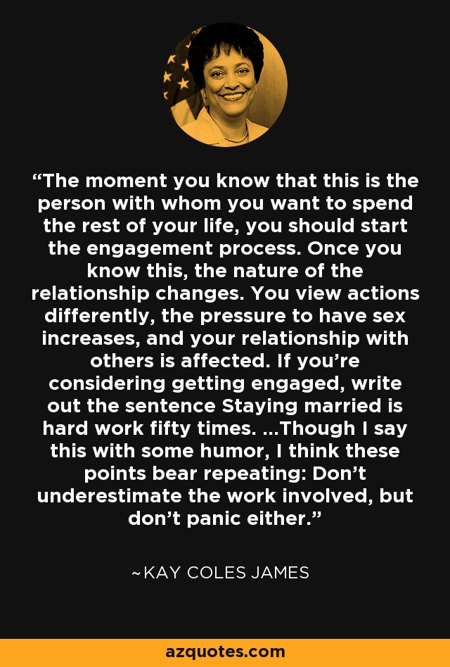 The moment you know that this is the person with whom you want to spend the rest of your life, you should start the engagement process. Once you know this, the nature of the relationship changes. You view actions differently, the pressure to have sex increases, and your relationship with others is affected. If you're considering getting engaged, write out the sentence Staying married is hard work fifty times. ...Though I say this with some humor, I think these points bear repeating: Don't underestimate the work involved, but don't panic either. - Kay Coles James