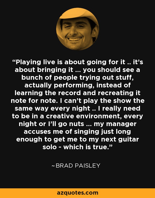 Playing live is about going for it .. it's about bringing it ... you should see a bunch of people trying out stuff, actually performing, instead of learning the record and recreating it note for note. I can't play the show the same way every night .. I really need to be in a creative environment, every night or I'll go nuts ... my manager accuses me of singing just long enough to get me to my next guitar solo - which is true. - Brad Paisley