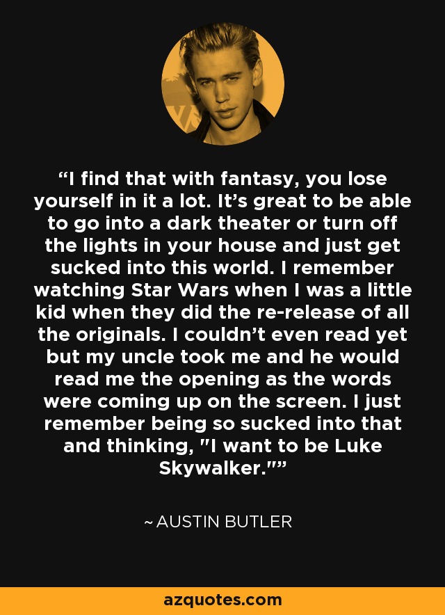 I find that with fantasy, you lose yourself in it a lot. It's great to be able to go into a dark theater or turn off the lights in your house and just get sucked into this world. I remember watching Star Wars when I was a little kid when they did the re-release of all the originals. I couldn't even read yet but my uncle took me and he would read me the opening as the words were coming up on the screen. I just remember being so sucked into that and thinking, 