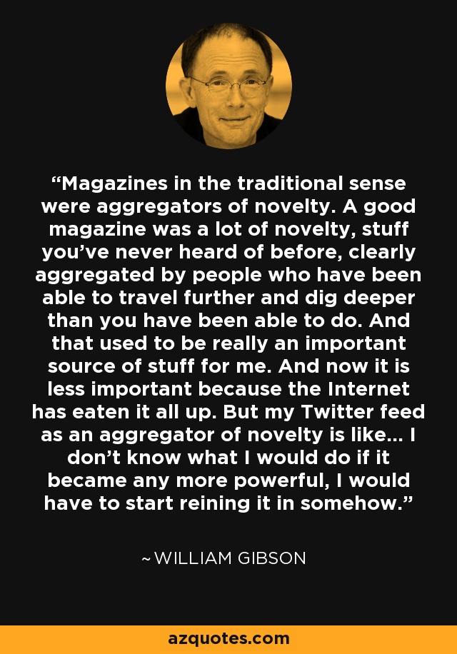 Magazines in the traditional sense were aggregators of novelty. A good magazine was a lot of novelty, stuff you've never heard of before, clearly aggregated by people who have been able to travel further and dig deeper than you have been able to do. And that used to be really an important source of stuff for me. And now it is less important because the Internet has eaten it all up. But my Twitter feed as an aggregator of novelty is like... I don't know what I would do if it became any more powerful, I would have to start reining it in somehow. - William Gibson