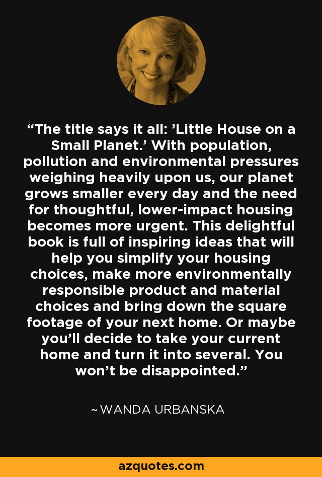 The title says it all: 'Little House on a Small Planet.' With population, pollution and environmental pressures weighing heavily upon us, our planet grows smaller every day and the need for thoughtful, lower-impact housing becomes more urgent. This delightful book is full of inspiring ideas that will help you simplify your housing choices, make more environmentally responsible product and material choices and bring down the square footage of your next home. Or maybe you'll decide to take your current home and turn it into several. You won't be disappointed. - Wanda Urbanska