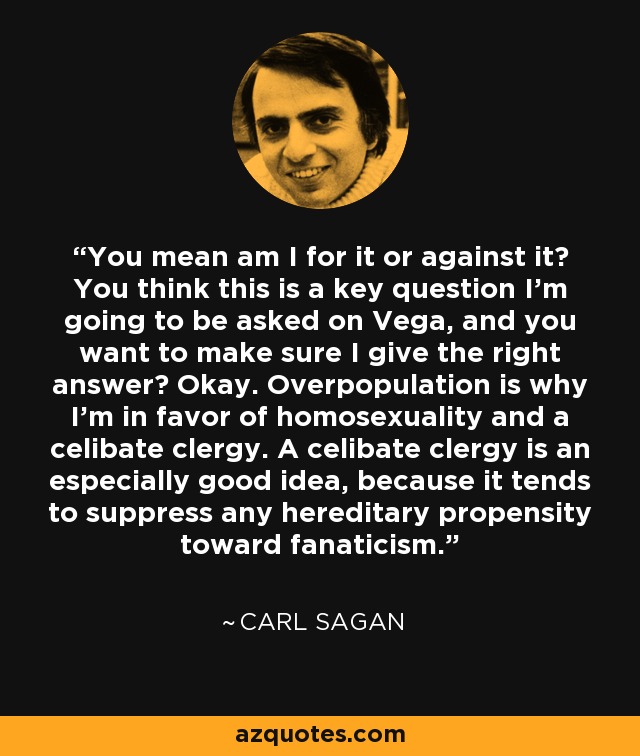 You mean am I for it or against it? You think this is a key question I'm going to be asked on Vega, and you want to make sure I give the right answer? Okay. Overpopulation is why I'm in favor of homosexuality and a celibate clergy. A celibate clergy is an especially good idea, because it tends to suppress any hereditary propensity toward fanaticism. - Carl Sagan