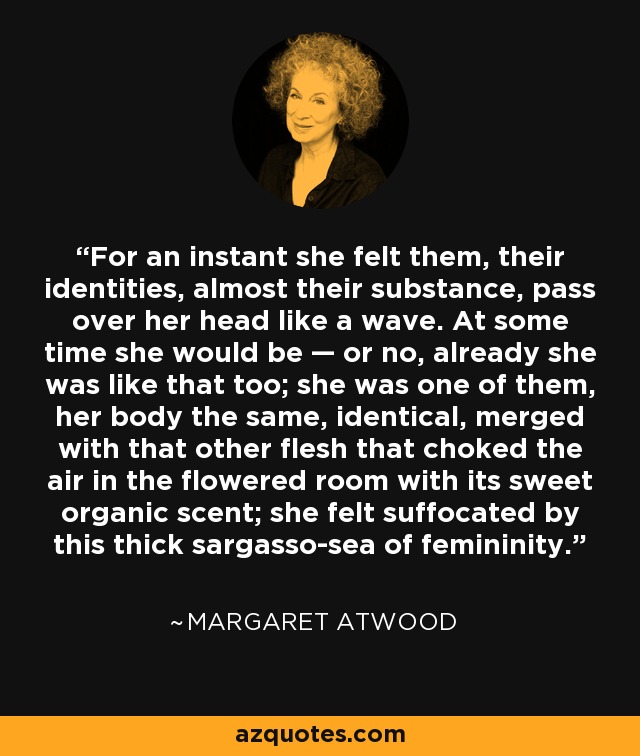 For an instant she felt them, their identities, almost their substance, pass over her head like a wave. At some time she would be — or no, already she was like that too; she was one of them, her body the same, identical, merged with that other flesh that choked the air in the flowered room with its sweet organic scent; she felt suffocated by this thick sargasso-sea of femininity. - Margaret Atwood