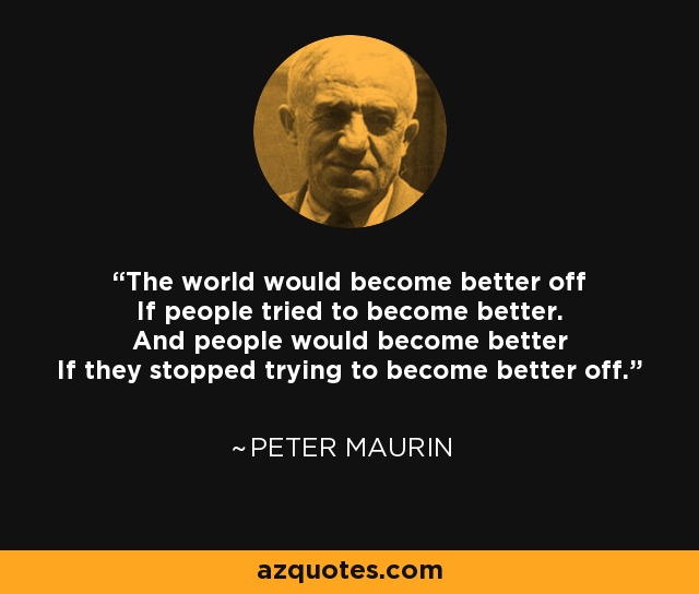 The world would become better off If people tried to become better. And people would become better If they stopped trying to become better off. - Peter Maurin