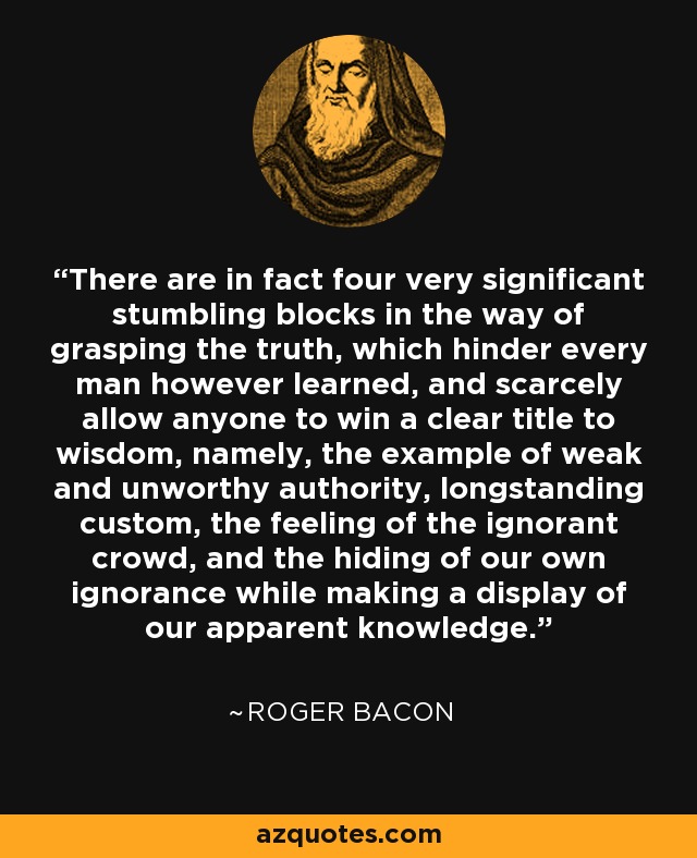 There are in fact four very significant stumbling blocks in the way of grasping the truth, which hinder every man however learned, and scarcely allow anyone to win a clear title to wisdom, namely, the example of weak and unworthy authority, longstanding custom, the feeling of the ignorant crowd, and the hiding of our own ignorance while making a display of our apparent knowledge. - Roger Bacon