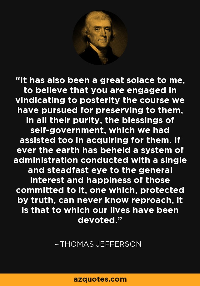 It has also been a great solace to me, to believe that you are engaged in vindicating to posterity the course we have pursued for preserving to them, in all their purity, the blessings of self-government, which we had assisted too in acquiring for them. If ever the earth has beheld a system of administration conducted with a single and steadfast eye to the general interest and happiness of those committed to it, one which, protected by truth, can never know reproach, it is that to which our lives have been devoted. - Thomas Jefferson