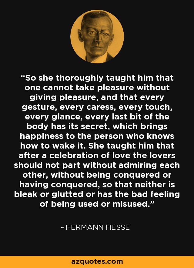 So she thoroughly taught him that one cannot take pleasure without giving pleasure, and that every gesture, every caress, every touch, every glance, every last bit of the body has its secret, which brings happiness to the person who knows how to wake it. She taught him that after a celebration of love the lovers should not part without admiring each other, without being conquered or having conquered, so that neither is bleak or glutted or has the bad feeling of being used or misused. - Hermann Hesse