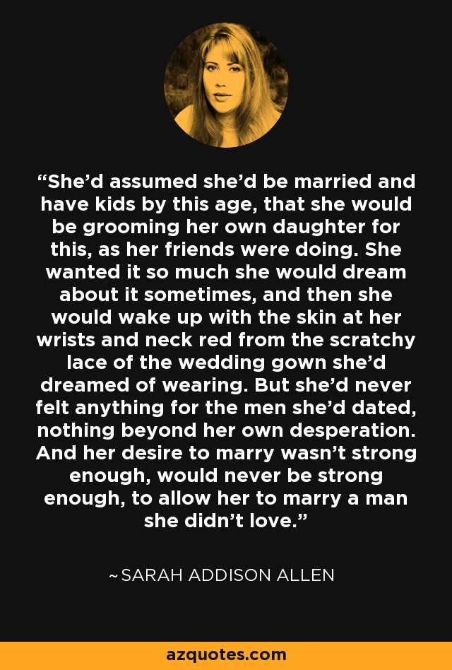 She'd assumed she'd be married and have kids by this age, that she would be grooming her own daughter for this, as her friends were doing. She wanted it so much she would dream about it sometimes, and then she would wake up with the skin at her wrists and neck red from the scratchy lace of the wedding gown she'd dreamed of wearing. But she'd never felt anything for the men she'd dated, nothing beyond her own desperation. And her desire to marry wasn't strong enough, would never be strong enough, to allow her to marry a man she didn't love. - Sarah Addison Allen