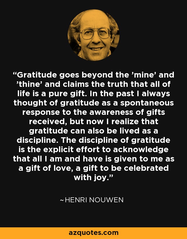 Gratitude goes beyond the 'mine' and 'thine' and claims the truth that all of life is a pure gift. In the past I always thought of gratitude as a spontaneous response to the awareness of gifts received, but now I realize that gratitude can also be lived as a discipline. The discipline of gratitude is the explicit effort to acknowledge that all I am and have is given to me as a gift of love, a gift to be celebrated with joy. - Henri Nouwen