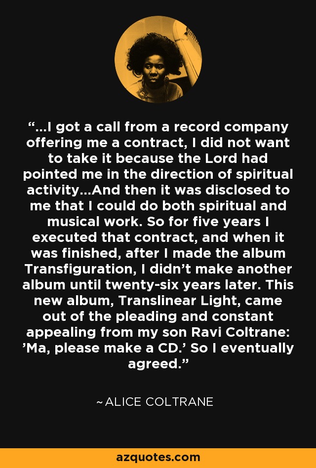 ...I got a call from a record company offering me a contract, I did not want to take it because the Lord had pointed me in the direction of spiritual activity...And then it was disclosed to me that I could do both spiritual and musical work. So for five years I executed that contract, and when it was finished, after I made the album Transfiguration, I didn't make another album until twenty-six years later. This new album, Translinear Light, came out of the pleading and constant appealing from my son Ravi Coltrane: 'Ma, please make a CD.' So I eventually agreed. - Alice Coltrane